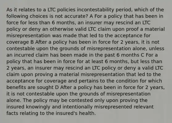 As it relates to a LTC policies incontestability period, which of the following choices is not accurate? A For a policy that has been in force for less than 6 months, an insurer may rescind an LTC policy or deny an otherwise valid LTC claim upon proof a material misrepresentation was made that led to the acceptance for coverage B After a policy has been in force for 2 years, it is not contestable upon the grounds of misrepresentation alone, unless an incurred claim has been made in the past 6 months C For a policy that has been in force for at least 6 months, but less than 2 years, an insurer may rescind an LTC policy or deny a valid LTC claim upon proving a material misrepresentation that led to the acceptance for coverage and pertains to the condition for which benefits are sought D After a policy has been in force for 2 years, it is not contestable upon the grounds of misrepresentation alone. The policy may be contested only upon proving the insured knowingly and intentionally misrepresented relevant facts relating to the insured's health.