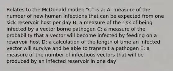 Relates to the McDonald model: "C" is a: A: measure of the number of new human infections that can be expected from one sick reservoir host per day B: a measure of the risk of being infected by a vector borne pathogen C: a measure of the probability that a vector will become infected by feeding on a reservoir host D: a calculation of the length of time an infected vector will survive and be able to transmit a pathogen E: a measure of the number of infectious vectors that will be produced by an infected reservoir in one day