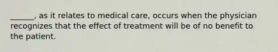 ______, as it relates to medical care, occurs when the physician recognizes that the effect of treatment will be of no benefit to the patient.