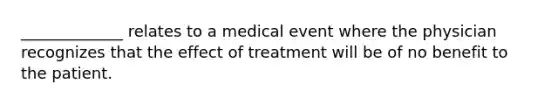 _____________ relates to a medical event where the physician recognizes that the effect of treatment will be of no benefit to the patient.