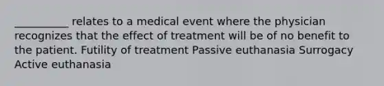 __________ relates to a medical event where the physician recognizes that the effect of treatment will be of no benefit to the patient. Futility of treatment Passive euthanasia Surrogacy Active euthanasia