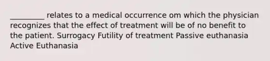 _________ relates to a medical occurrence om which the physician recognizes that the effect of treatment will be of no benefit to the patient. Surrogacy Futility of treatment Passive euthanasia Active Euthanasia