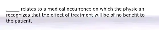 ______ relates to a medical occurrence on which the physician recognizes that the effect of treatment will be of no benefit to the patient.