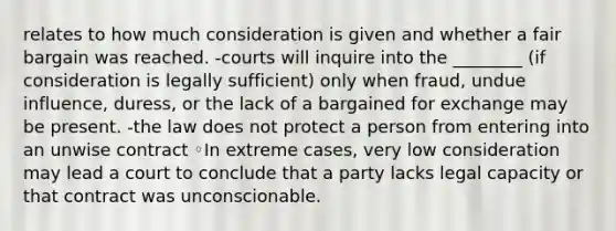 relates to how much consideration is given and whether a fair bargain was reached. -courts will inquire into the ________ (if consideration is legally sufficient) only when fraud, undue influence, duress, or the lack of a bargained for exchange may be present. -the law does not protect a person from entering into an unwise contract ◦In extreme cases, very low consideration may lead a court to conclude that a party lacks legal capacity or that contract was unconscionable.