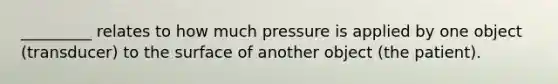 _________ relates to how much pressure is applied by one object (transducer) to the surface of another object (the patient).