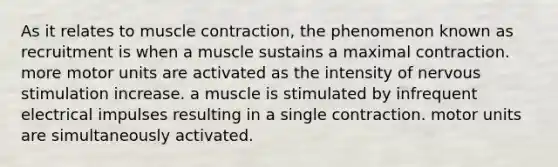 As it relates to <a href='https://www.questionai.com/knowledge/k0LBwLeEer-muscle-contraction' class='anchor-knowledge'>muscle contraction</a>, the phenomenon known as recruitment is when a muscle sustains a maximal contraction. more motor units are activated as the intensity of nervous stimulation increase. a muscle is stimulated by infrequent electrical impulses resulting in a single contraction. motor units are simultaneously activated.