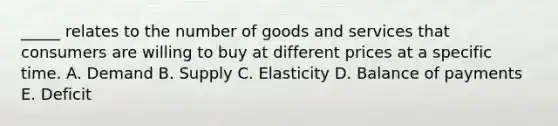 _____ relates to the number of goods and services that consumers are willing to buy at different prices at a specific time. A. Demand B. Supply C. Elasticity D. Balance of payments E. Deficit