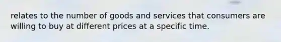 relates to the number of goods and services that consumers are willing to buy at different prices at a specific time.