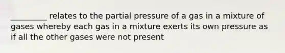 _________ relates to the partial pressure of a gas in a mixture of gases whereby each gas in a mixture exerts its own pressure as if all the other gases were not present