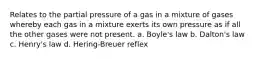 Relates to the partial pressure of a gas in a mixture of gases whereby each gas in a mixture exerts its own pressure as if all the other gases were not present. a. Boyle's law b. Dalton's law c. Henry's law d. Hering-Breuer reflex