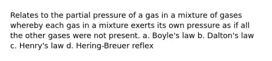 Relates to the partial pressure of a gas in a mixture of gases whereby each gas in a mixture exerts its own pressure as if all the other gases were not present. a. <a href='https://www.questionai.com/knowledge/kdvBalZ1bx-boyles-law' class='anchor-knowledge'>boyle's law</a> b. Dalton's law c. Henry's law d. Hering-Breuer reflex