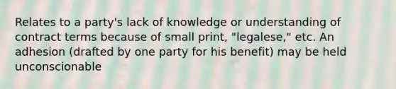 Relates to a party's lack of knowledge or understanding of contract terms because of small print, "legalese," etc. An adhesion (drafted by one party for his benefit) may be held unconscionable