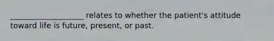 ___________________ relates to whether the patient's attitude toward life is future, present, or past.