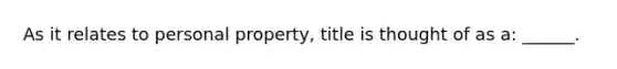 As it relates to personal property, title is thought of as a: ______.