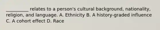 __________ relates to a person's cultural background, nationality, religion, and language. A. Ethnicity B. A history-graded influence C. A cohort effect D. Race