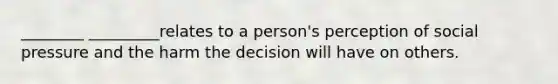 ________ _________relates to a person's perception of social pressure and the harm the decision will have on others.