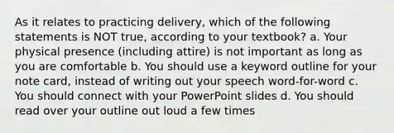 As it relates to practicing delivery, which of the following statements is NOT true, according to your textbook? a. Your physical presence (including attire) is not important as long as you are comfortable b. You should use a keyword outline for your note card, instead of writing out your speech word-for-word c. You should connect with your PowerPoint slides d. You should read over your outline out loud a few times