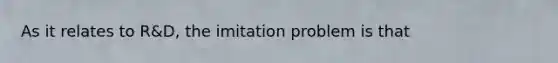 As it relates to R&D, the imitation problem is that