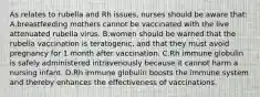 As relates to rubella and Rh issues, nurses should be aware that: A.breastfeeding mothers cannot be vaccinated with the live attenuated rubella virus. B.women should be warned that the rubella vaccination is teratogenic, and that they must avoid pregnancy for 1 month after vaccination. C.Rh immune globulin is safely administered intravenously because it cannot harm a nursing infant. D.Rh immune globulin boosts the immune system and thereby enhances the effectiveness of vaccinations.