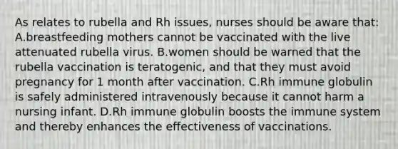 As relates to rubella and Rh issues, nurses should be aware that: A.breastfeeding mothers cannot be vaccinated with the live attenuated rubella virus. B.women should be warned that the rubella vaccination is teratogenic, and that they must avoid pregnancy for 1 month after vaccination. C.Rh immune globulin is safely administered intravenously because it cannot harm a nursing infant. D.Rh immune globulin boosts the immune system and thereby enhances the effectiveness of vaccinations.