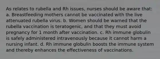 As relates to rubella and Rh issues, nurses should be aware that: a. Breastfeeding mothers cannot be vaccinated with the live attenuated rubella virus. b. Women should be warned that the rubella vaccination is teratogenic, and that they must avoid pregnancy for 1 month after vaccination. c. Rh immune globulin is safely administered intravenously because it cannot harm a nursing infant. d. Rh immune globulin boosts the immune system and thereby enhances the effectiveness of vaccinations.