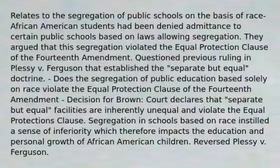 Relates to the segregation of public schools on the basis of race- African American students had been denied admittance to certain public schools based on laws allowing segregation. They argued that this segregation violated the Equal Protection Clause of the Fourteenth Amendment. Questioned previous ruling in Plessy v. Ferguson that established the "separate but equal" doctrine. - Does the segregation of public education based solely on race violate the Equal Protection Clause of the Fourteenth Amendment - Decision for Brown: Court declares that "separate but equal" facilities are inherently unequal and violate the Equal Protections Clause. Segregation in schools based on race instilled a sense of inferiority which therefore impacts the education and personal growth of African American children. Reversed Plessy v. Ferguson.