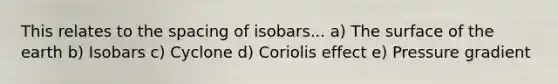 This relates to the spacing of isobars... a) The surface of the earth b) Isobars c) Cyclone d) Coriolis effect e) Pressure gradient