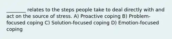 ________ relates to the steps people take to deal directly with and act on the source of stress. A) Proactive coping B) Problem-focused coping C) Solution-focused coping D) Emotion-focused coping