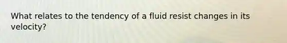 What relates to the tendency of a fluid resist changes in its velocity?