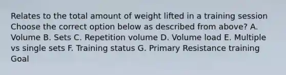 Relates to the total amount of weight lifted in a training session Choose the correct option below as described from above? A. Volume B. Sets C. Repetition volume D. Volume load E. Multiple vs single sets F. Training status G. Primary Resistance training Goal