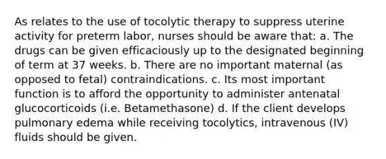 As relates to the use of tocolytic therapy to suppress uterine activity for preterm labor, nurses should be aware that: a. The drugs can be given efficaciously up to the designated beginning of term at 37 weeks. b. There are no important maternal (as opposed to fetal) contraindications. c. Its most important function is to afford the opportunity to administer antenatal glucocorticoids (i.e. Betamethasone) d. If the client develops pulmonary edema while receiving tocolytics, intravenous (IV) fluids should be given.