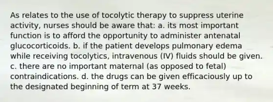 As relates to the use of tocolytic therapy to suppress uterine activity, nurses should be aware that: a. its most important function is to afford the opportunity to administer antenatal glucocorticoids. b. if the patient develops pulmonary edema while receiving tocolytics, intravenous (IV) fluids should be given. c. there are no important maternal (as opposed to fetal) contraindications. d. the drugs can be given efficaciously up to the designated beginning of term at 37 weeks.