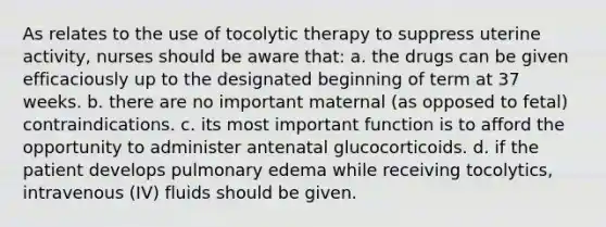 As relates to the use of tocolytic therapy to suppress uterine activity, nurses should be aware that: a. the drugs can be given efficaciously up to the designated beginning of term at 37 weeks. b. there are no important maternal (as opposed to fetal) contraindications. c. its most important function is to afford the opportunity to administer antenatal glucocorticoids. d. if the patient develops pulmonary edema while receiving tocolytics, intravenous (IV) fluids should be given.