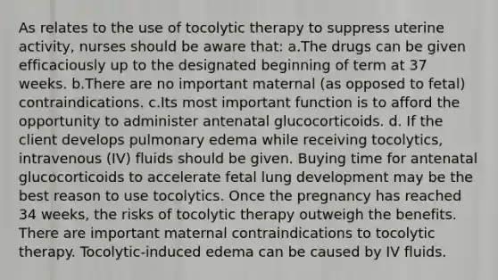 As relates to the use of tocolytic therapy to suppress uterine activity, nurses should be aware that: a.The drugs can be given efficaciously up to the designated beginning of term at 37 weeks. b.There are no important maternal (as opposed to fetal) contraindications. c.Its most important function is to afford the opportunity to administer antenatal glucocorticoids. d. If the client develops pulmonary edema while receiving tocolytics, intravenous (IV) fluids should be given. Buying time for antenatal glucocorticoids to accelerate fetal lung development may be the best reason to use tocolytics. Once the pregnancy has reached 34 weeks, the risks of tocolytic therapy outweigh the benefits. There are important maternal contraindications to tocolytic therapy. Tocolytic-induced edema can be caused by IV fluids.