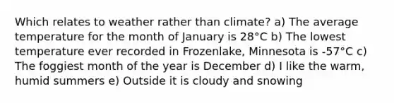 Which relates to weather rather than climate? a) The average temperature for the month of January is 28°C b) The lowest temperature ever recorded in Frozenlake, Minnesota is -57°C c) The foggiest month of the year is December d) I like the warm, humid summers e) Outside it is cloudy and snowing