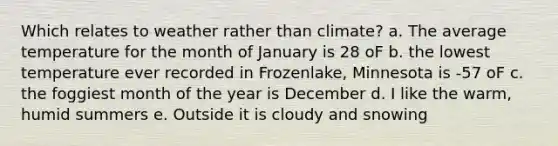 Which relates to weather rather than climate? a. The average temperature for the month of January is 28 oF b. the lowest temperature ever recorded in Frozenlake, Minnesota is -57 oF c. the foggiest month of the year is December d. I like the warm, humid summers e. Outside it is cloudy and snowing