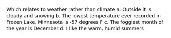 Which relates to weather rather than climate a. Outside it is cloudy and snowing b. The lowest temperature ever recorded in Frozen Lake, Minnesota is -57 degrees F c. The foggiest month of the year is December d. I like the warm, humid summers