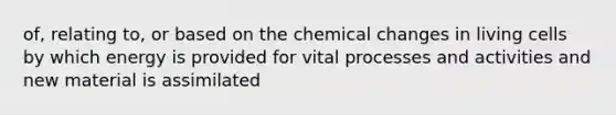 of, relating to, or based on the chemical changes in living cells by which energy is provided for vital processes and activities and new material is assimilated