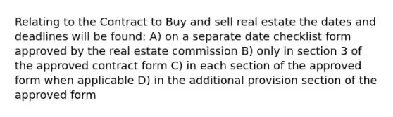 Relating to the Contract to Buy and sell real estate the dates and deadlines will be found: A) on a separate date checklist form approved by the real estate commission B) only in section 3 of the approved contract form C) in each section of the approved form when applicable D) in the additional provision section of the approved form