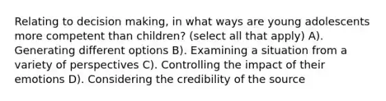 Relating to decision making, in what ways are young adolescents more competent than children? (select all that apply) A). Generating different options B). Examining a situation from a variety of perspectives C). Controlling the impact of their emotions D). Considering the credibility of the source