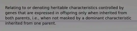 Relating to or denoting heritable characteristics controlled by genes that are expressed in offspring only when inherited from both parents, i.e., when not masked by a dominant characteristic inherited from one parent.