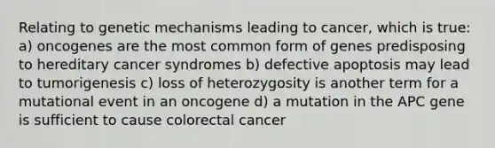 Relating to genetic mechanisms leading to cancer, which is true: a) oncogenes are the most common form of genes predisposing to hereditary cancer syndromes b) defective apoptosis may lead to tumorigenesis c) loss of heterozygosity is another term for a mutational event in an oncogene d) a mutation in the APC gene is sufficient to cause colorectal cancer