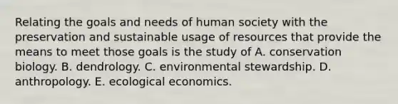 Relating the goals and needs of human society with the preservation and sustainable usage of resources that provide the means to meet those goals is the study of A. conservation biology. B. dendrology. C. environmental stewardship. D. anthropology. E. ecological economics.