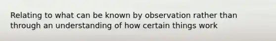 Relating to what can be known by observation rather than through an understanding of how certain things work