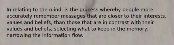 In relating to the mind, is the process whereby people more accurately remember messages that are closer to their interests, values and beliefs, than those that are in contrast with their values and beliefs, selecting what to keep in the memory, narrowing the information flow.