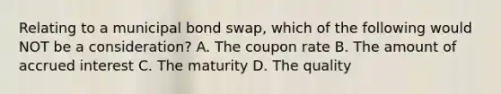 Relating to a municipal bond swap, which of the following would NOT be a consideration? A. The coupon rate B. The amount of accrued interest C. The maturity D. The quality