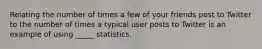 Relating the number of times a few of your friends post to Twitter to the number of times a typical user posts to Twitter is an example of using _____ statistics.