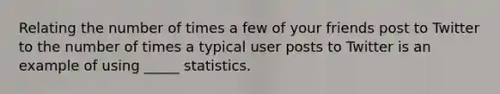 Relating the number of times a few of your friends post to Twitter to the number of times a typical user posts to Twitter is an example of using _____ statistics.