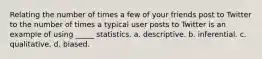 Relating the number of times a few of your friends post to Twitter to the number of times a typical user posts to Twitter is an example of using _____ statistics. a. descriptive. b. inferential. c. qualitative. d. biased.