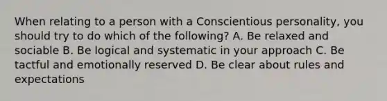 When relating to a person with a Conscientious personality, you should try to do which of the following? A. Be relaxed and sociable B. Be logical and systematic in your approach C. Be tactful and emotionally reserved D. Be clear about rules and expectations